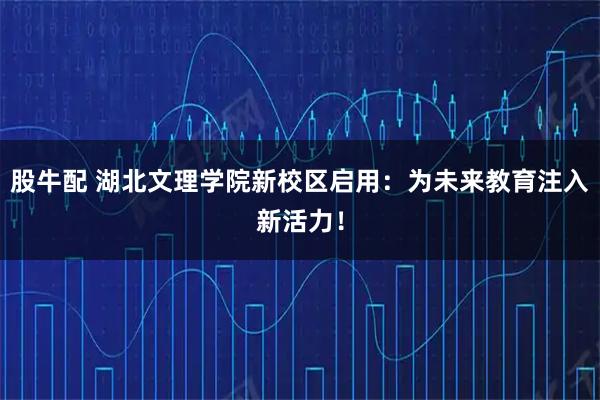 股牛配 湖北文理学院新校区启用：为未来教育注入新活力！