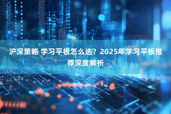 沪深策略 学习平板怎么选？2025年学习平板推荐深度解析