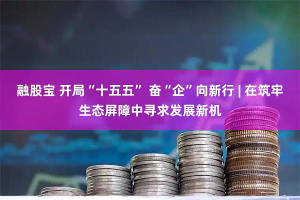 融股宝 开局“十五五” 奋“企”向新行 | 在筑牢生态屏障中寻求发展新机