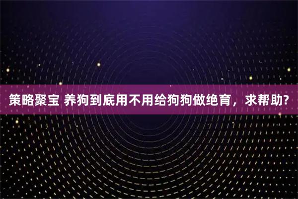 策略聚宝 养狗到底用不用给狗狗做绝育，求帮助?
