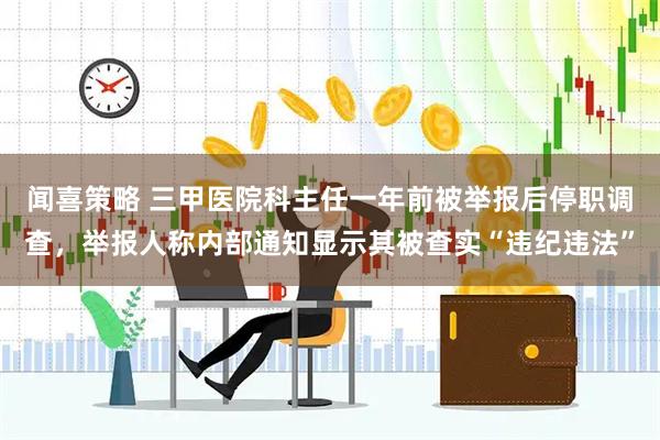 闻喜策略 三甲医院科主任一年前被举报后停职调查，举报人称内部通知显示其被查实“违纪违法”