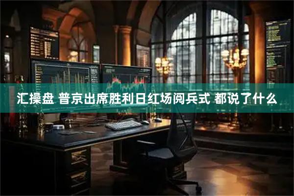 汇操盘 普京出席胜利日红场阅兵式 都说了什么