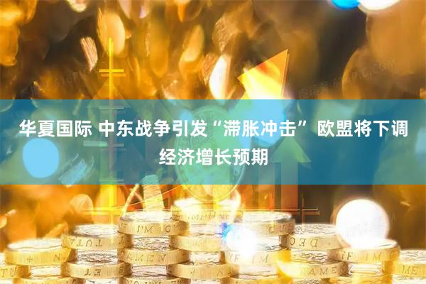 华夏国际 中东战争引发“滞胀冲击” 欧盟将下调经济增长预期