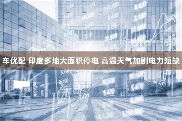 车优配 印度多地大面积停电 高温天气加剧电力短缺