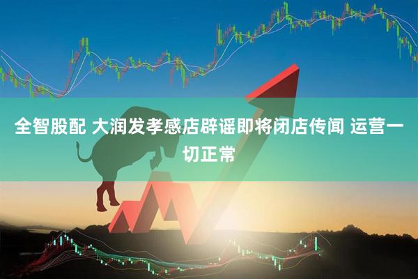 全智股配 大润发孝感店辟谣即将闭店传闻 运营一切正常