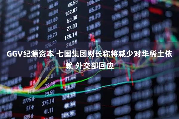 GGV纪源资本 七国集团财长称将减少对华稀土依赖 外交部回应