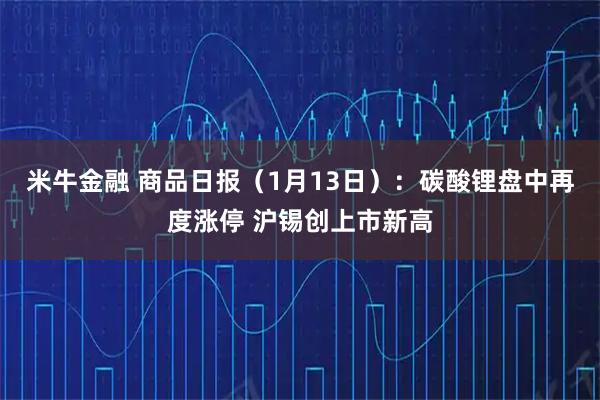 米牛金融 商品日报(1月13日):碳酸锂盘中再度涨停 沪锡创上市新高