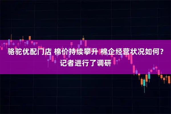 骆驼优配门店 棉价持续攀升 棉企经营状况如何?记者进行了调研