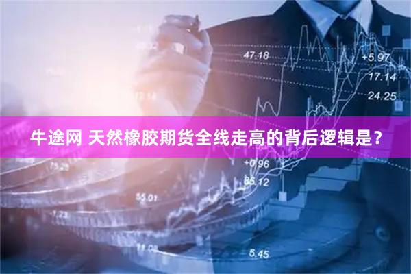 牛途网 天然橡胶期货全线走高的背后逻辑是？