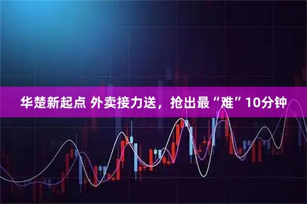 华楚新起点 外卖接力送，抢出最“难”10分钟