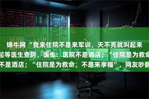 锦牛网 “我来住院不是来军训,天不亮就叫起来!”患者控诉每天要早起等医生查房,医生:医院不是酒店;“住院是为救命,不是来享福”,网友吵翻