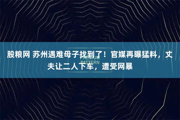 股粮网 苏州遇难母子找到了!官媒再曝猛料,丈夫让二人下车,遭受网暴