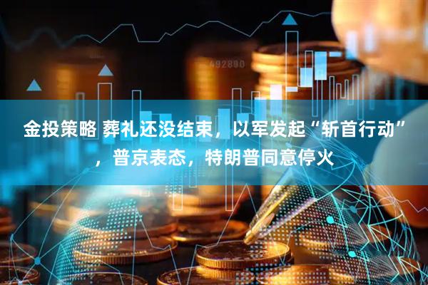 金投策略 葬礼还没结束,以军发起“斩首行动”,普京表态,特朗普同意停火
