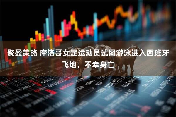 聚盈策略 摩洛哥女足运动员试图游泳进入西班牙飞地，不幸身亡