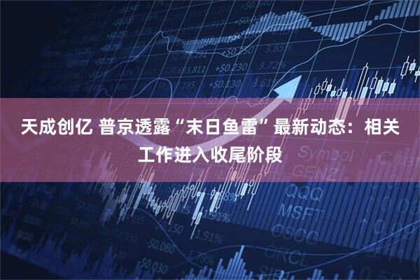 天成创亿 普京透露“末日鱼雷”最新动态：相关工作进入收尾阶段