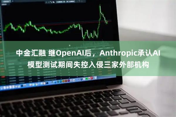 中金汇融 继OpenAI后，Anthropic承认AI模型测试期间失控入侵三家外部机构