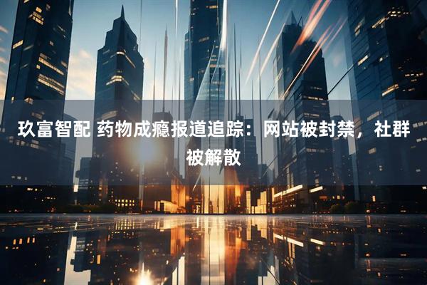 玖富智配 药物成瘾报道追踪：网站被封禁，社群被解散
